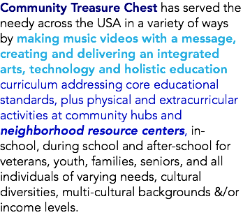 Community Treasure Chest has served the needy across the USA in a variety of ways by making music videos with a message, creating and delivering an integrated arts, technology and holistic education curriculum addressing core educational standards, plus physical and extracurricular activities at community hubs and neighborhood resource centers, in-school, during school and after-school for veterans, youth, families, seniors, and all individuals of varying needs, cultural diversities, multi-cultural backgrounds &/or income levels.