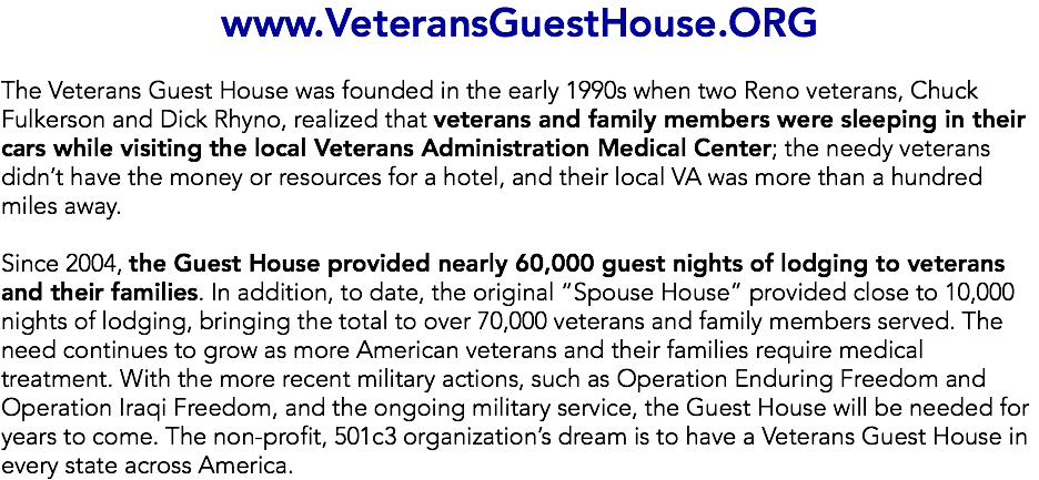 www.VeteransGuestHouse.ORG The Veterans Guest House was founded in the early 1990s when two Reno veterans, Chuck Fulkerson and Dick Rhyno, realized that veterans and family members were sleeping in their cars while visiting the local Veterans Administration Medical Center; the needy veterans didn’t have the money or resources for a hotel, and their local VA was more than a hundred miles away. Since 2004, the Guest House provided nearly 60,000 guest nights of lodging to veterans and their families. In addition, to date, the original “Spouse House” provided close to 10,000 nights of lodging, bringing the total to over 70,000 veterans and family members served. The need continues to grow as more American veterans and their families require medical treatment. With the more recent military actions, such as Operation Enduring Freedom and Operation Iraqi Freedom, and the ongoing military service, the Guest House will be needed for years to come. The non-profit, 501c3 organization’s dream is to have a Veterans Guest House in every state across America.